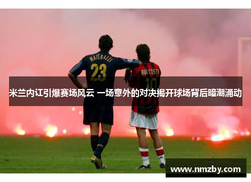 米兰内讧引爆赛场风云 一场意外的对决揭开球场背后暗潮涌动