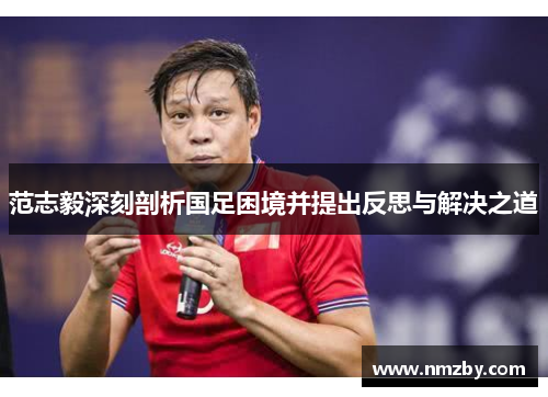 范志毅深刻剖析国足困境并提出反思与解决之道
