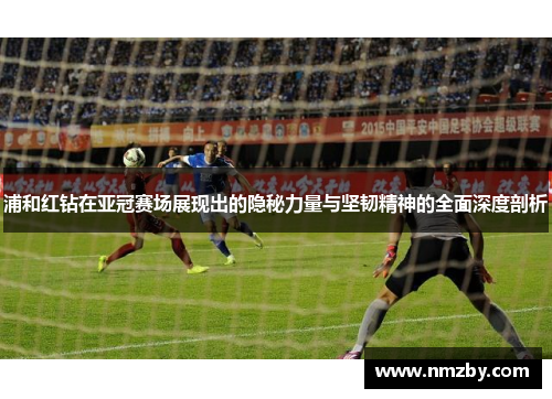 浦和红钻在亚冠赛场展现出的隐秘力量与坚韧精神的全面深度剖析