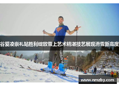 谷爱凌崇礼站胜利绽放雪上艺术精湛技艺展现滑雪新高度